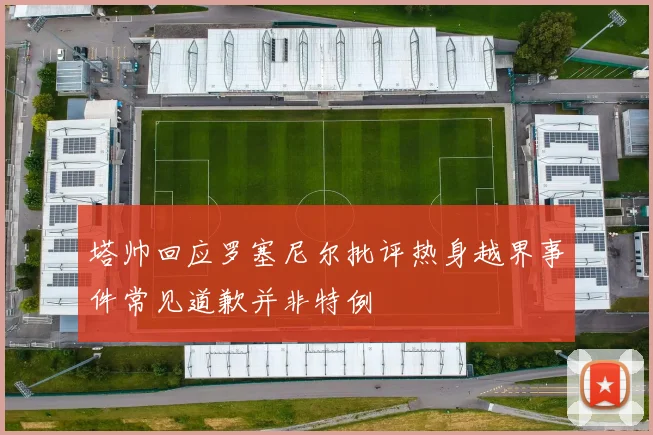 塔帅回应罗塞尼尔批评热身越界事件常见道歉并非特例