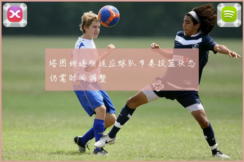 塔图姆逐渐适应球队节奏投篮状态仍需时间调整