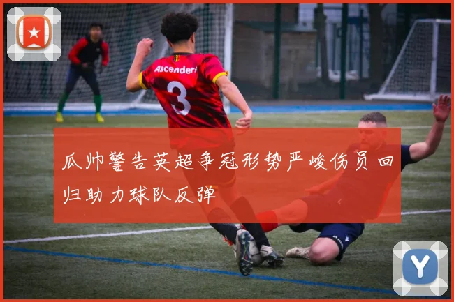 瓜帅警告英超争冠形势严峻伤员回归助力球队反弹