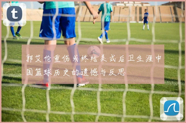 郭艾伦重伤或终结美式后卫生涯中国篮球历史的遗憾与反思