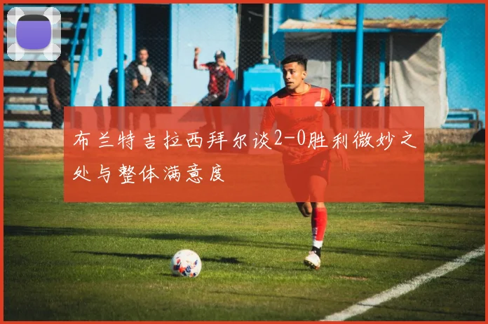 布兰特吉拉西拜尔谈2-0胜利微妙之处与整体满意度