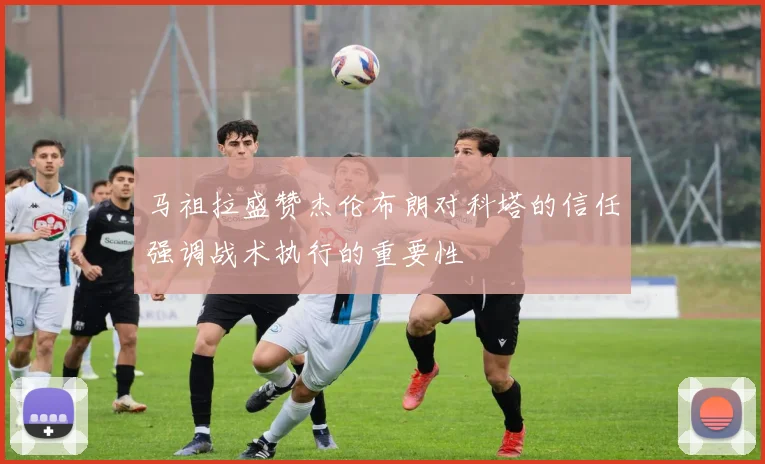 马祖拉盛赞杰伦布朗对科塔的信任强调战术执行的重要性