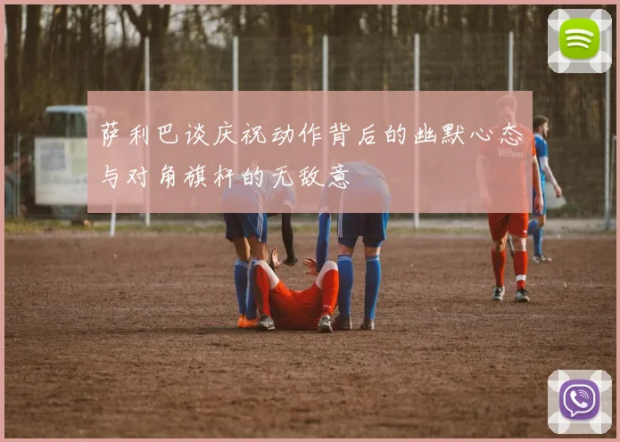 萨利巴谈庆祝动作背后的幽默心态与对角旗杆的无敌意