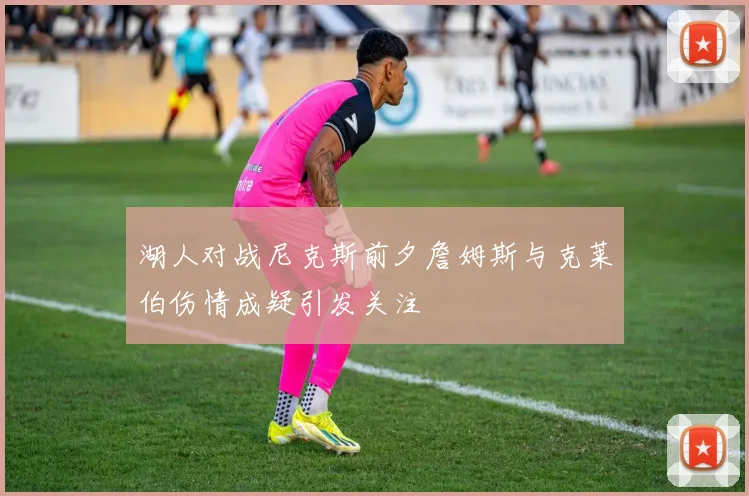 湖人对战尼克斯前夕詹姆斯与克莱伯伤情成疑引发关注