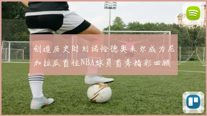 创造历史时刻诺恰德奥米尔成为尼加拉瓜首位NBA球员首秀精彩回顾