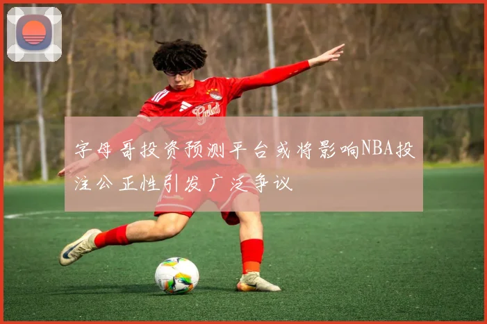 字母哥投资预测平台或将影响NBA投注公正性引发广泛争议