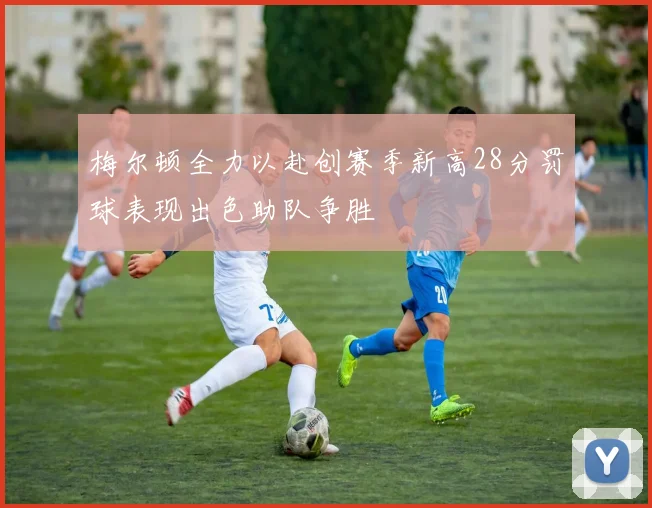 梅尔顿全力以赴创赛季新高28分罚球表现出色助队争胜