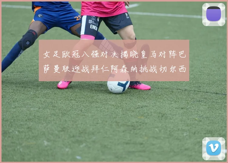 女足欧冠八强对决揭晓皇马对阵巴萨曼联迎战拜仁阿森纳挑战切尔西