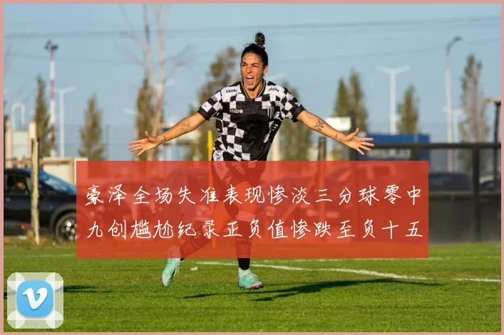 豪泽全场失准表现惨淡三分球零中九创尴尬纪录正负值惨跌至负十五