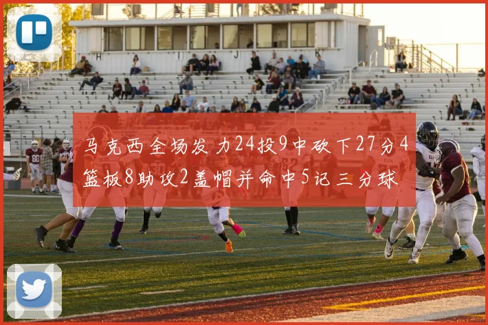 马克西全场发力24投9中砍下27分4篮板8助攻2盖帽并命中5记三分球