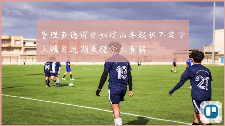 普理查德得分如过山车起伏不定令人瞩目近期表现令人费解