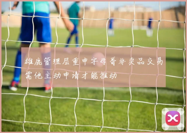 雄鹿管理层重申字母哥非卖品交易需他主动申请才能推动