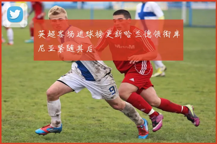 英超客场进球榜更新哈兰德领衔库尼亚紧随其后