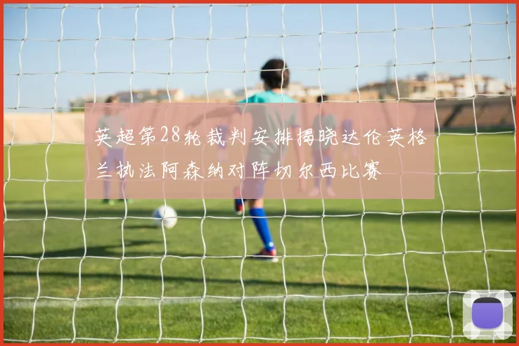 英超第28轮裁判安排揭晓达伦英格兰执法阿森纳对阵切尔西比赛