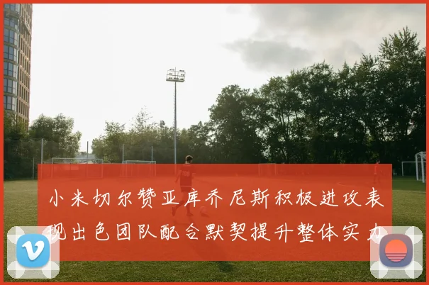 小米切尔赞亚库乔尼斯积极进攻表现出色团队配合默契提升整体实力