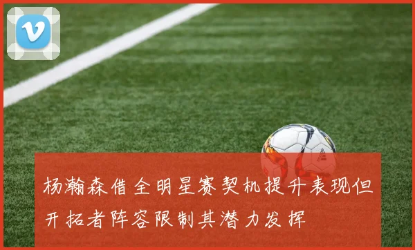 杨瀚森借全明星赛契机提升表现但开拓者阵容限制其潜力发挥