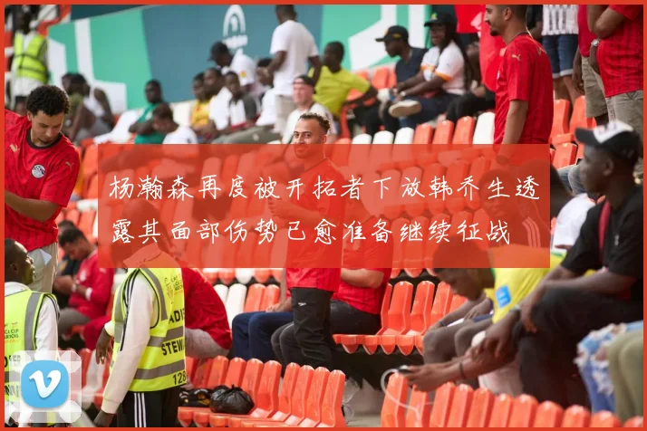 杨瀚森再度被开拓者下放韩乔生透露其面部伤势已愈准备继续征战