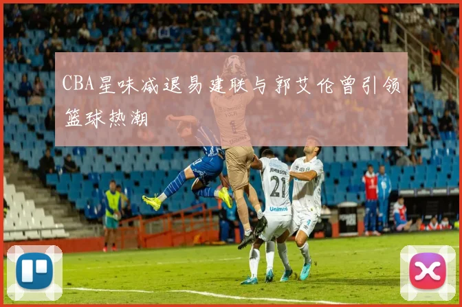 CBA星味减退易建联与郭艾伦曾引领篮球热潮