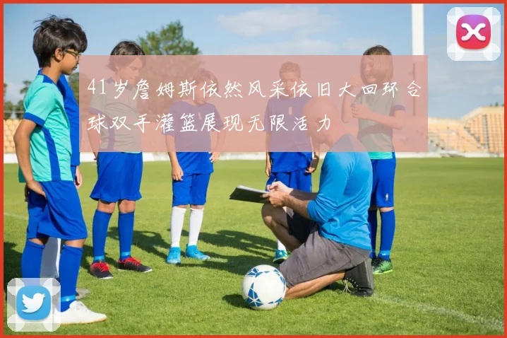 41岁詹姆斯依然风采依旧大回环合球双手灌篮展现无限活力