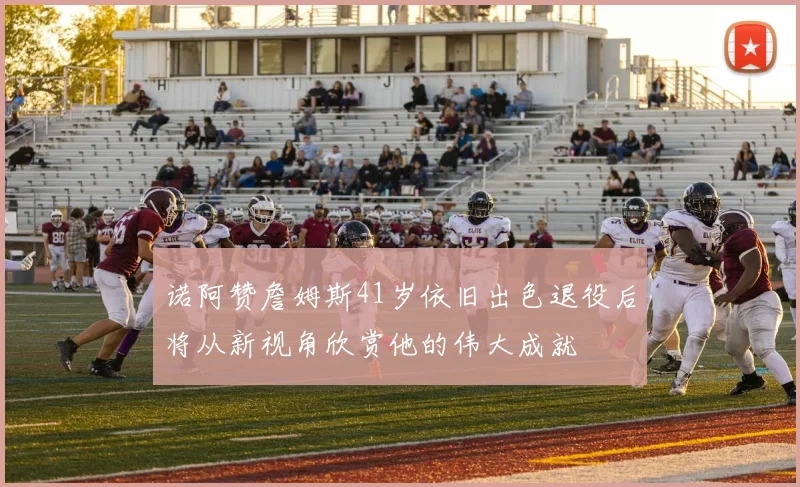 诺阿赞詹姆斯41岁依旧出色退役后将从新视角欣赏他的伟大成就