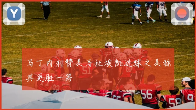 马丁内利赞美马杜埃凯进球之美称其更胜一筹