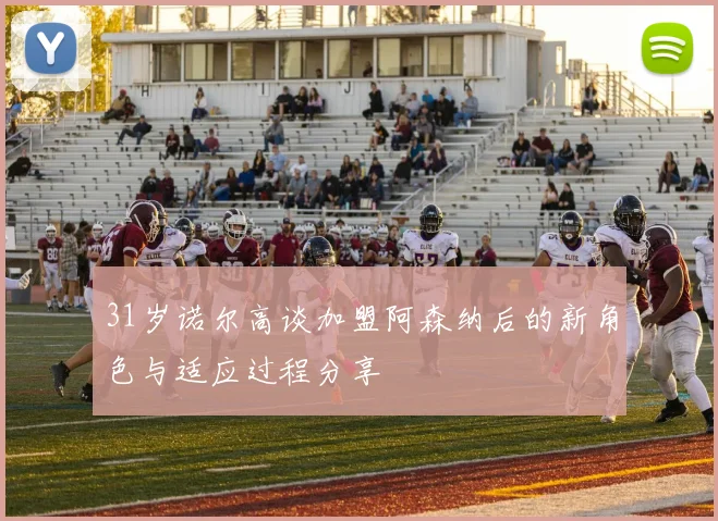 31岁诺尔高谈加盟阿森纳后的新角色与适应过程分享