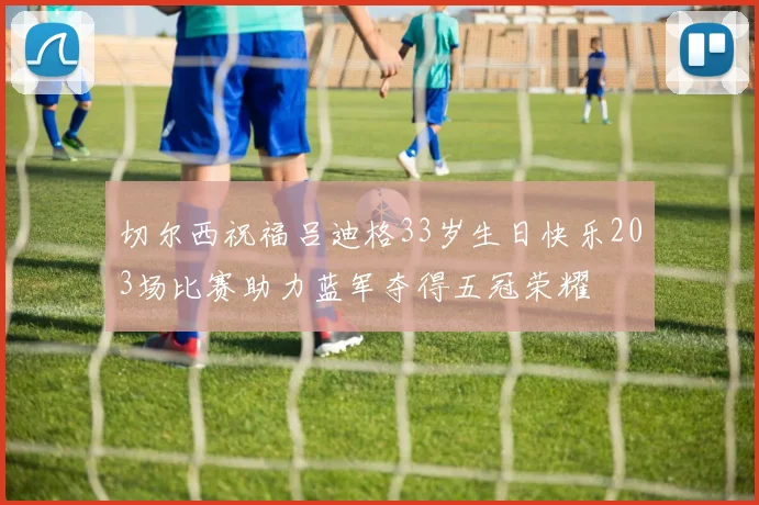 切尔西祝福吕迪格33岁生日快乐203场比赛助力蓝军夺得五冠荣耀