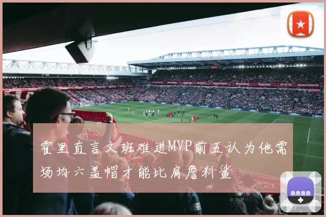 霍里直言文班难进MVP前五认为他需场均六盖帽才能比肩詹科鲨