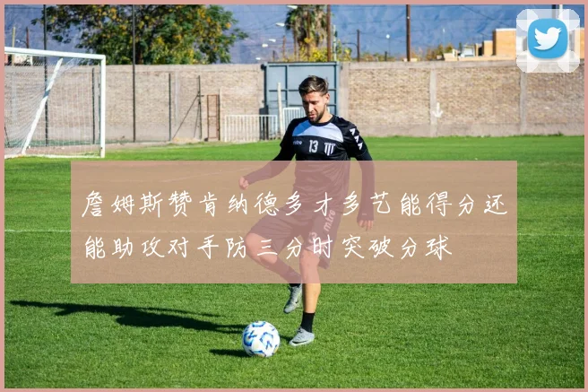 詹姆斯赞肯纳德多才多艺能得分还能助攻对手防三分时突破分球