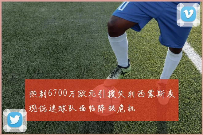 热刺6700万欧元引援失利西蒙斯表现低迷球队面临降级危机